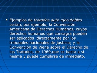  Ejemplos deEjemplos de tratados auto ejecutablestratados auto ejecutables
serían, por ejemplo, la Convenciónserían, por ejemplo, la Convención
Americana de Derechos Humanos, cuyosAmericana de Derechos Humanos, cuyos
derechos humanos que consagra puedenderechos humanos que consagra pueden
ser aplicados directamente por losser aplicados directamente por los
tribunales nacionales de justicia; y latribunales nacionales de justicia; y la
Convención de Viena sobre el Derecho deConvención de Viena sobre el Derecho de
los Tratados, de 1969,que se basta a silos Tratados, de 1969,que se basta a si
misma y puede cumplirse de inmediato.misma y puede cumplirse de inmediato.
 