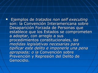  Ejemplos deEjemplos de tratados non self executingtratados non self executing
son: la Convención Interamericana sobreson: la Convención Interamericana sobre
Desaparición Forzada de Personas queDesaparición Forzada de Personas que
establece que los Estados se comprometenestablece que los Estados se comprometen
a adoptar, con arreglo a susa adoptar, con arreglo a sus
procedimientos constitucionales,procedimientos constitucionales, laslas
medidas legislativas necesarias paramedidas legislativas necesarias para
tipificar este delito e imponerle una penatipificar este delito e imponerle una pena
apropiada; o laapropiada; o la Convención sobreConvención sobre
Prevención y Represión del Delito dePrevención y Represión del Delito de
Genocidio.Genocidio.
 