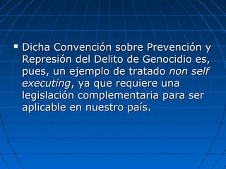  Dicha Convención sobre Prevención yDicha Convención sobre Prevención y
Represión del Delito de Genocidio es,Represión del Delito de Genocidio es,
pues, un ejemplo de tratadopues, un ejemplo de tratado non selfnon self
executingexecuting, ya que requiere una, ya que requiere una
legislación complementaria para serlegislación complementaria para ser
aplicable en nuestro país.aplicable en nuestro país.
 