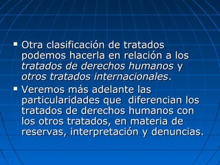  Otra clasificación de tratadosOtra clasificación de tratados
podemos hacerla en relación a lospodemos hacerla en relación a los
tratados de derechos humanostratados de derechos humanos yy
otros tratados internacionalesotros tratados internacionales..
 Veremos más adelante lasVeremos más adelante las
particularidades que diferencian losparticularidades que diferencian los
tratados de derechos humanos contratados de derechos humanos con
los otros tratados, en materia delos otros tratados, en materia de
reservas, interpretación y denuncias.reservas, interpretación y denuncias.
 