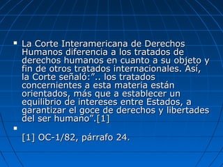  La Corte Interamericana de DerechosLa Corte Interamericana de Derechos
Humanos diferencia a los tratados deHumanos diferencia a los tratados de
derechos humanos en cuanto a su objeto yderechos humanos en cuanto a su objeto y
fin de otros tratados internacionales. Así,fin de otros tratados internacionales. Así,
la Corte señaló:”.. los tratadosla Corte señaló:”.. los tratados
concernientes a esta materia estánconcernientes a esta materia están
orientados, más que a establecer unorientados, más que a establecer un
equilibrio de intereses entre Estados, aequilibrio de intereses entre Estados, a
garantizar el goce de derechos y libertadesgarantizar el goce de derechos y libertades
del ser humano”.del ser humano”.[1][1]

[1][1] OC-1/82, párrafo 24.OC-1/82, párrafo 24.
 
