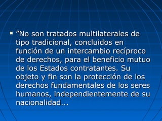  ””No son tratados multilaterales deNo son tratados multilaterales de
tipo tradicional, concluidos entipo tradicional, concluidos en
función de un intercambio recíprocofunción de un intercambio recíproco
de derechos, para el beneficio mutuode derechos, para el beneficio mutuo
de los Estados contratantes. Sude los Estados contratantes. Su
objeto y fin son la protección de losobjeto y fin son la protección de los
derechos fundamentales de los seresderechos fundamentales de los seres
humanos, independientemente de suhumanos, independientemente de su
nacionalidad...nacionalidad...
 