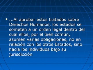  ...Al aprobar estos tratados sobre...Al aprobar estos tratados sobre
Derechos Humanos, los estados seDerechos Humanos, los estados se
someten a un orden legal dentro delsometen a un orden legal dentro del
cual ellos, por el bien común,cual ellos, por el bien común,
asumen varias obligaciones, no enasumen varias obligaciones, no en
relación con los otros Estados, sinorelación con los otros Estados, sino
hacia los individuos bajo suhacia los individuos bajo su
jurisdicciónjurisdicción
 