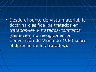  Desde el punto de vista material, laDesde el punto de vista material, la
doctrina clasifica los tratados endoctrina clasifica los tratados en
tratados-ley y tratados-contratostratados-ley y tratados-contratos
(distinción no recogida en la(distinción no recogida en la
Convención de Viena de 1969 sobreConvención de Viena de 1969 sobre
el derecho de los tratados).el derecho de los tratados).
 