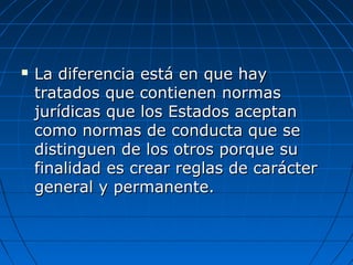  La diferencia está en que hayLa diferencia está en que hay
tratados que contienen normastratados que contienen normas
jurídicas que los Estados aceptanjurídicas que los Estados aceptan
como normas de conducta que secomo normas de conducta que se
distinguen de los otros porque sudistinguen de los otros porque su
finalidad es crear reglas de carácterfinalidad es crear reglas de carácter
general y permanente.general y permanente.
 