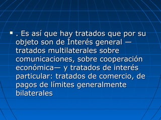  . Es así que hay tratados que por su. Es así que hay tratados que por su
objeto son de Ínterés general —objeto son de Ínterés general —
tratados multilaterales sobretratados multilaterales sobre
comunicaciones, sobre cooperacióncomunicaciones, sobre cooperación
económica— y tratados de interéseconómica— y tratados de interés
particular: tratados de comercio, departicular: tratados de comercio, de
pagos de límites generalmentepagos de límites generalmente
bilateralesbilaterales
 