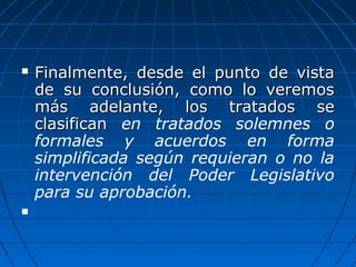  Finalmente, desde el punto de vistaFinalmente, desde el punto de vista
de su conclusión, como lo veremosde su conclusión, como lo veremos
más adelante, los tratados semás adelante, los tratados se
clasificanclasifican en tratados solemnes o
formales y acuerdos en forma
simplificada según requieran o no la
intervención del Poder Legislativo
para su aprobación.

 