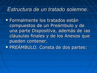 Estructura de un tratado solemne.Estructura de un tratado solemne.
 Formalmente los tratados estánFormalmente los tratados están
compuestos de un Preámbulo y decompuestos de un Preámbulo y de
una parte Dispositiva, además de ¡asuna parte Dispositiva, además de ¡as
cláusulas finales y de los Anexos quecláusulas finales y de los Anexos que
pueden contener.pueden contener.
 PREÁMBULO. Consta de dos partes:PREÁMBULO. Consta de dos partes:
 