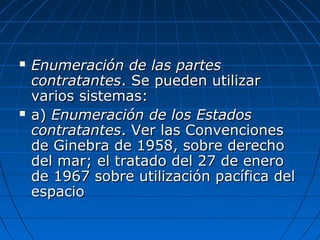  Enumeración de las partesEnumeración de las partes
contratantescontratantes. Se pueden utilizar. Se pueden utilizar
varios sistemas:varios sistemas:
 a)a) Enumeración de los EstadosEnumeración de los Estados
contratantescontratantes. Ver las Convenciones. Ver las Convenciones
de Ginebra de 1958, sobre derechode Ginebra de 1958, sobre derecho
del mar; el tratado del 27 de enerodel mar; el tratado del 27 de enero
de 1967 sobre utilización pacífica delde 1967 sobre utilización pacífica del
espacioespacio
 