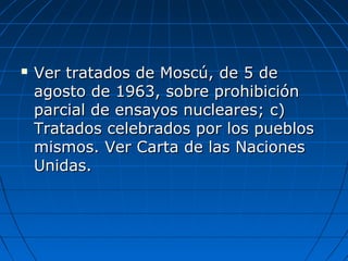  Ver tratados de Moscú, de 5 deVer tratados de Moscú, de 5 de
agosto de 1963, sobre prohibiciónagosto de 1963, sobre prohibición
parcial de ensayos nucleares; c)parcial de ensayos nucleares; c)
Tratados celebrados por los pueblosTratados celebrados por los pueblos
mismos. Ver Carta de las Nacionesmismos. Ver Carta de las Naciones
Unidas.Unidas.
 