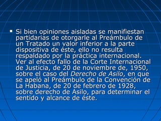  Si bien opiniones aisladas se manifiestanSi bien opiniones aisladas se manifiestan
partidarias de otorgarle al Preámbulo departidarias de otorgarle al Preámbulo de
un Tratado un valor inferior a la parteun Tratado un valor inferior a la parte
dispositiva de éste, ello no resultadispositiva de éste, ello no resulta
respaldado por la práctica internacional.respaldado por la práctica internacional.
Ver al efecto fallo de la Corte InternacionalVer al efecto fallo de la Corte Internacional
de Justicia, de 20 de noviembre de, 1950,de Justicia, de 20 de noviembre de, 1950,
sobre el caso delsobre el caso del Derecho de AsiloDerecho de Asilo, en que, en que
se apeló al Preámbulo de la Convención dese apeló al Preámbulo de la Convención de
La Habana, de 20 de febrero de 1928,La Habana, de 20 de febrero de 1928,
sobre derecho de Asilo, para determinar elsobre derecho de Asilo, para determinar el
sentido y alcance de éste.sentido y alcance de éste.
 