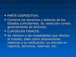  PARTE DISPOSITIVA.PARTE DISPOSITIVA.
 Contiene los derechos y deberes de losContiene los derechos y deberes de los
Estados contratantes. Su redacción constaEstados contratantes. Su redacción consta
generalmente de artículos.generalmente de artículos.
 CLÁUSULAS FINALES.CLÁUSULAS FINALES.
 Se refieren a las modalidades que afectanSe refieren a las modalidades que afectan
al tratado, tales como disposicionesal tratado, tales como disposiciones
relativas a su ratificación, su entrada enrelativas a su ratificación, su entrada en
vigencia, denuncia, reservas, etc.vigencia, denuncia, reservas, etc.
 