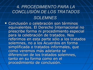 4.4. PROCEDIMIENTO PARA LAPROCEDIMIENTO PARA LA
CONCLUSIÓN DE LOS TRATADOSCONCLUSIÓN DE LOS TRATADOS
SOLEMNESSOLEMNES
 Conclusión o celebración son términosConclusión o celebración son términos
equivalentes. El Derecho Internacional noequivalentes. El Derecho Internacional no
prescribe forma ni procedimiento especialprescribe forma ni procedimiento especial
para la celebración de tratados. Nospara la celebración de tratados. Nos
referimos en esta parte sólo a los tratadosreferimos en esta parte sólo a los tratados
solemnes, no a los Acuerdos en formasolemnes, no a los Acuerdos en forma
simplificada o tratados informales, quesimplificada o tratados informales, que
como veremos más adelante secomo veremos más adelante se
diferencian de los tratados solemnes,diferencian de los tratados solemnes,
tanto en su forma como en eltanto en su forma como en el
procedimiento de conclusión.procedimiento de conclusión.
 
