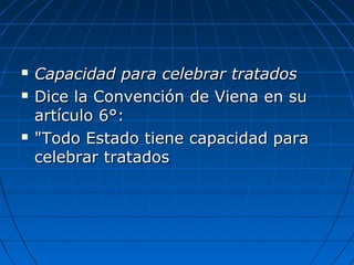  Capacidad para celebrar tratadosCapacidad para celebrar tratados
 Dice la Convención de Viena en suDice la Convención de Viena en su
artículo 6°:artículo 6°:
 "Todo Estado tiene capacidad para"Todo Estado tiene capacidad para
celebrar tratadoscelebrar tratados
 
