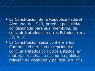  La Constitución de la República FederalLa Constitución de la República Federal
Alemana, de 1949, prevé la posibilidad,Alemana, de 1949, prevé la posibilidad,
condicionada para sus miembros, decondicionada para sus miembros, de
concluir tratados con otros Estados, (art.concluir tratados con otros Estados, (art.
32, p. 3).32, p. 3).
 La Constitución suiza confiere a losLa Constitución suiza confiere a los
Cantones el derecho excepcional deCantones el derecho excepcional de
concluir tratados con otros Estados, enconcluir tratados con otros Estados, en
materias relativas a economía pública,materias relativas a economía pública,
relación de vecindad y política (art. 9°).relación de vecindad y política (art. 9°).
 