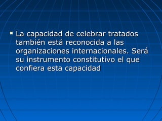  La capacidad de celebrar tratadosLa capacidad de celebrar tratados
también está reconocida a lastambién está reconocida a las
organizaciones internacionales. Seráorganizaciones internacionales. Será
su instrumento constitutivo el quesu instrumento constitutivo el que
confiera esta capacidadconfiera esta capacidad
 