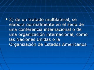  2) de un tratado multilateral, se2) de un tratado multilateral, se
elabora normalmente en el seno deelabora normalmente en el seno de
una conferencia internacional o deuna conferencia internacional o de
una organización internacional, comouna organización internacional, como
las Naciones Unidas o lalas Naciones Unidas o la
Organización de Estados AmericanosOrganización de Estados Americanos
 
