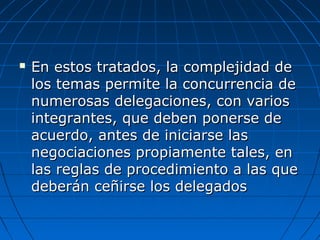  En estos tratados, la complejidad deEn estos tratados, la complejidad de
los temas permite la concurrencia delos temas permite la concurrencia de
numerosas delegaciones, con variosnumerosas delegaciones, con varios
integrantes, que deben ponerse deintegrantes, que deben ponerse de
acuerdo, antes de iniciarse lasacuerdo, antes de iniciarse las
negociaciones propiamente tales, ennegociaciones propiamente tales, en
las reglas de procedimiento a las quelas reglas de procedimiento a las que
deberán ceñirse los delegadosdeberán ceñirse los delegados
 