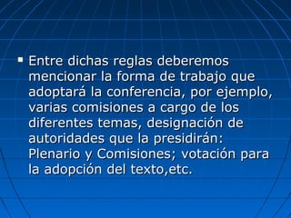  Entre dichas reglas deberemosEntre dichas reglas deberemos
mencionar la forma de trabajo quemencionar la forma de trabajo que
adoptará la conferencia, por ejemplo,adoptará la conferencia, por ejemplo,
varias comisiones a cargo de losvarias comisiones a cargo de los
diferentes temas, designación dediferentes temas, designación de
autoridades que la presidirán:autoridades que la presidirán:
Plenario y Comisiones; votación paraPlenario y Comisiones; votación para
la adopción del texto,etc.la adopción del texto,etc.
 