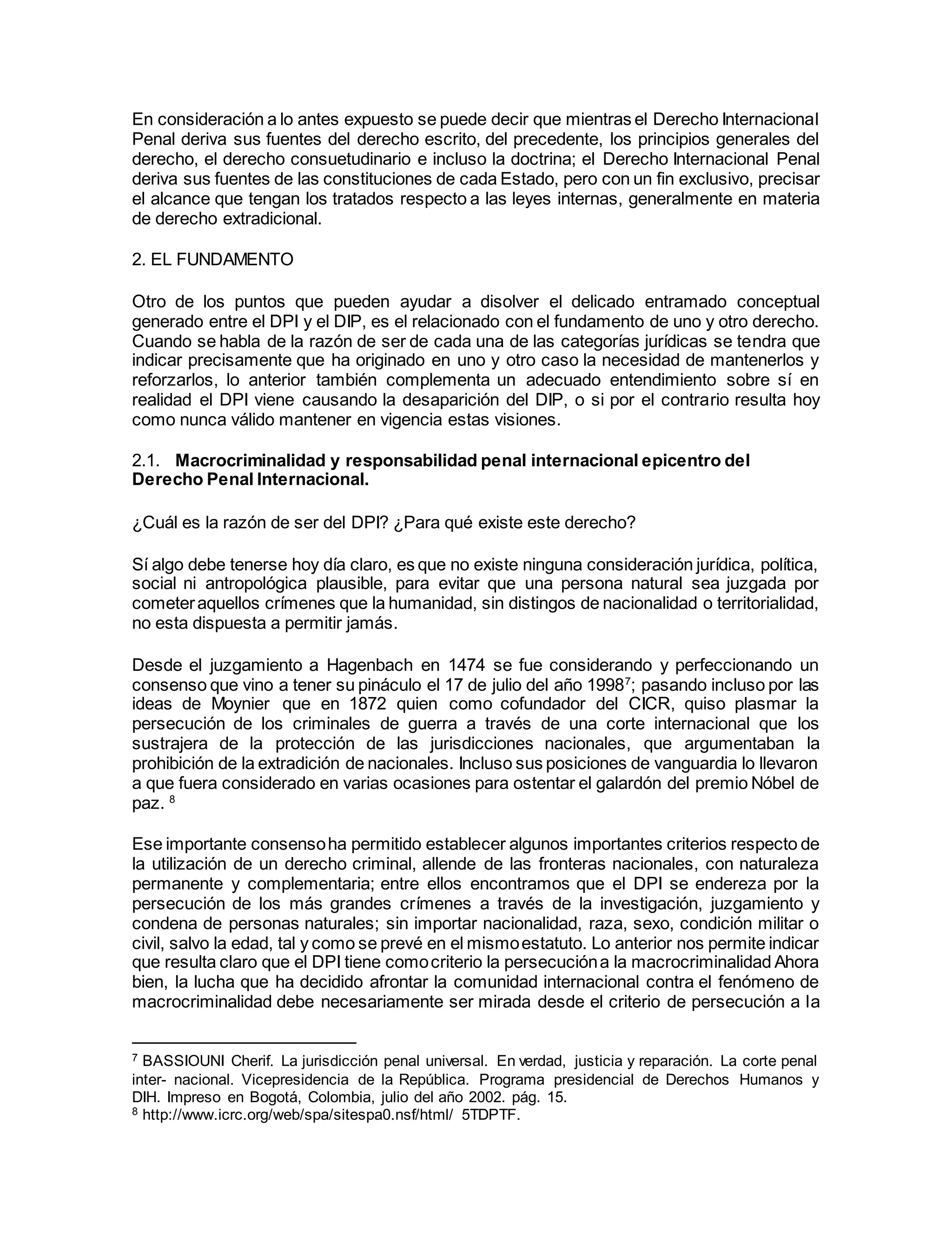 En consideración a lo antes expuesto se puede decir que mientras el Derecho Internacional
Penal deriva sus fuentes del derecho escrito, del precedente, los principios generales del
derecho, el derecho consuetudinario e incluso la doctrina; el Derecho Internacional Penal
deriva sus fuentes de las constituciones de cada Estado, pero con un fin exclusivo, precisar
el alcance que tengan los tratados respecto a las leyes internas, generalmente en materia
de derecho extradicional.
2. EL FUNDAMENTO
Otro de los puntos que pueden ayudar a disolver el delicado entramado conceptual
generado entre el DPI y el DIP, es el relacionado con el fundamento de uno y otro derecho.
Cuando se habla de la razón de ser de cada una de las categorías jurídicas se tendra que
indicar precisamente que ha originado en uno y otro caso la necesidad de mantenerlos y
reforzarlos, lo anterior también complementa un adecuado entendimiento sobre sí en
realidad el DPI viene causando la desaparición del DIP, o si por el contrario resulta hoy
como nunca válido mantener en vigencia estas visiones.
2.1. Macrocriminalidad y responsabilidad penal internacional epicentro del
Derecho Penal Internacional.
¿Cuál es la razón de ser del DPI? ¿Para qué existe este derecho?
Sí algo debe tenerse hoy día claro, es que no existe ninguna consideración jurídica, política,
social ni antropológica plausible, para evitar que una persona natural sea juzgada por
cometeraquellos crímenes que la humanidad, sin distingos de nacionalidad o territorialidad,
no esta dispuesta a permitir jamás.
Desde el juzgamiento a Hagenbach en 1474 se fue considerando y perfeccionando un
consenso que vino a tener su pináculo el 17 de julio del año 19987
; pasando incluso por las
ideas de Moynier que en 1872 quien como cofundador del CICR, quiso plasmar la
persecución de los criminales de guerra a través de una corte internacional que los
sustrajera de la protección de las jurisdicciones nacionales, que argumentaban la
prohibición de la extradición de nacionales. Incluso sus posiciones de vanguardia lo llevaron
a que fuera considerado en varias ocasiones para ostentar el galardón del premio Nóbel de
paz. 8
Ese importante consensoha permitido establecer algunos importantes criterios respecto de
la utilización de un derecho criminal, allende de las fronteras nacionales, con naturaleza
permanente y complementaria; entre ellos encontramos que el DPI se endereza por la
persecución de los más grandes crímenes a través de la investigación, juzgamiento y
condena de personas naturales; sin importar nacionalidad, raza, sexo, condición militar o
civil, salvo la edad, tal y como se prevé en el mismoestatuto. Lo anterior nos permite indicar
que resulta claro que el DPI tiene comocriterio la persecucióna la macrocriminalidad Ahora
bien, la lucha que ha decidido afrontar la comunidad internacional contra el fenómeno de
macrocriminalidad debe necesariamente ser mirada desde el criterio de persecución a la
7 BASSIOUNI Cherif. La jurisdicción penal universal. En verdad, justicia y reparación. La corte penal
inter- nacional. Vicepresidencia de la República. Programa presidencial de Derechos Humanos y
DIH. Impreso en Bogotá, Colombia, julio del año 2002. pág. 15.
8 http://www.icrc.org/web/spa/sitespa0.nsf/html/ 5TDPTF.
 