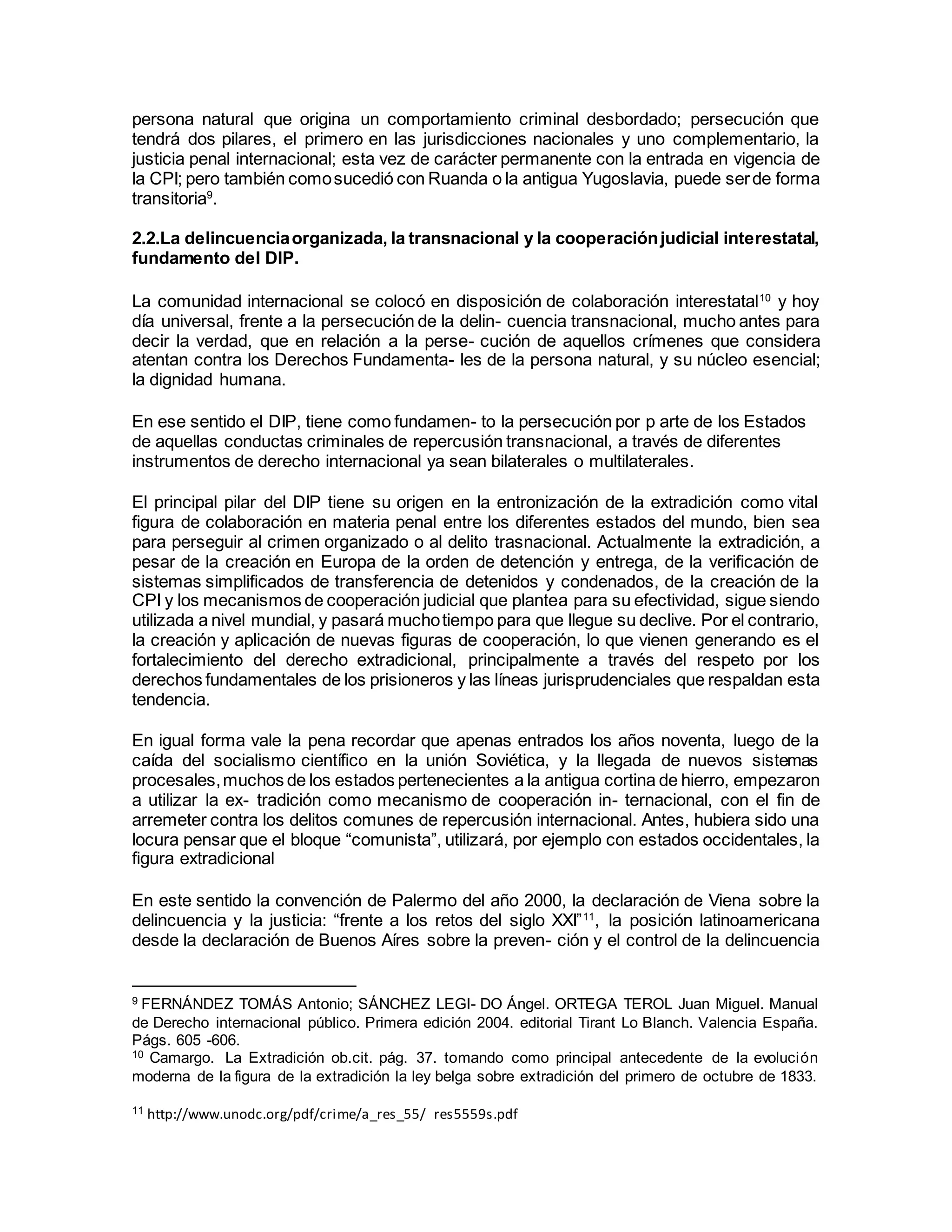 persona natural que origina un comportamiento criminal desbordado; persecución que
tendrá dos pilares, el primero en las jurisdicciones nacionales y uno complementario, la
justicia penal internacional; esta vez de carácter permanente con la entrada en vigencia de
la CPI; pero también comosucedió con Ruanda o la antigua Yugoslavia, puede serde forma
transitoria9
.
2.2.La delincuenciaorganizada, la transnacional y la cooperaciónjudicial interestatal,
fundamento del DIP.
La comunidad internacional se colocó en disposición de colaboración interestatal10
y hoy
día universal, frente a la persecución de la delin- cuencia transnacional, mucho antes para
decir la verdad, que en relación a la perse- cución de aquellos crímenes que considera
atentan contra los Derechos Fundamenta- les de la persona natural, y su núcleo esencial;
la dignidad humana.
En ese sentido el DIP, tiene como fundamen- to la persecución por p arte de los Estados
de aquellas conductas criminales de repercusión transnacional, a través de diferentes
instrumentos de derecho internacional ya sean bilaterales o multilaterales.
El principal pilar del DIP tiene su origen en la entronización de la extradición como vital
figura de colaboración en materia penal entre los diferentes estados del mundo, bien sea
para perseguir al crimen organizado o al delito trasnacional. Actualmente la extradición, a
pesar de la creación en Europa de la orden de detención y entrega, de la verificación de
sistemas simplificados de transferencia de detenidos y condenados, de la creación de la
CPI y los mecanismos de cooperación judicial que plantea para su efectividad, sigue siendo
utilizada a nivel mundial, y pasará muchotiempo para que llegue su declive. Por el contrario,
la creación y aplicación de nuevas figuras de cooperación, lo que vienen generando es el
fortalecimiento del derecho extradicional, principalmente a través del respeto por los
derechos fundamentales de los prisioneros y las líneas jurisprudenciales que respaldan esta
tendencia.
En igual forma vale la pena recordar que apenas entrados los años noventa, luego de la
caída del socialismo científico en la unión Soviética, y la llegada de nuevos sistemas
procesales,muchos de los estados pertenecientes a la antigua cortina de hierro, empezaron
a utilizar la ex- tradición como mecanismo de cooperación in- ternacional, con el fin de
arremeter contra los delitos comunes de repercusión internacional. Antes, hubiera sido una
locura pensar que el bloque “comunista”, utilizará, por ejemplo con estados occidentales, la
figura extradicional
En este sentido la convención de Palermo del año 2000, la declaración de Viena sobre la
delincuencia y la justicia: “frente a los retos del siglo XXI”11
, la posición latinoamericana
desde la declaración de Buenos Aíres sobre la preven- ción y el control de la delincuencia
9 FERNÁNDEZ TOMÁS Antonio; SÁNCHEZ LEGI- DO Ángel. ORTEGA TEROL Juan Miguel. Manual
de Derecho internacional público. Primera edición 2004. editorial Tirant Lo Blanch. Valencia España.
Págs. 605 -606.
10 Camargo. La Extradición ob.cit. pág. 37. tomando como principal antecedente de la evolución
moderna de la figura de la extradición la ley belga sobre extradición del primero de octubre de 1833.
11 http://www.unodc.org/pdf/crime/a_res_55/ res5559s.pdf
 