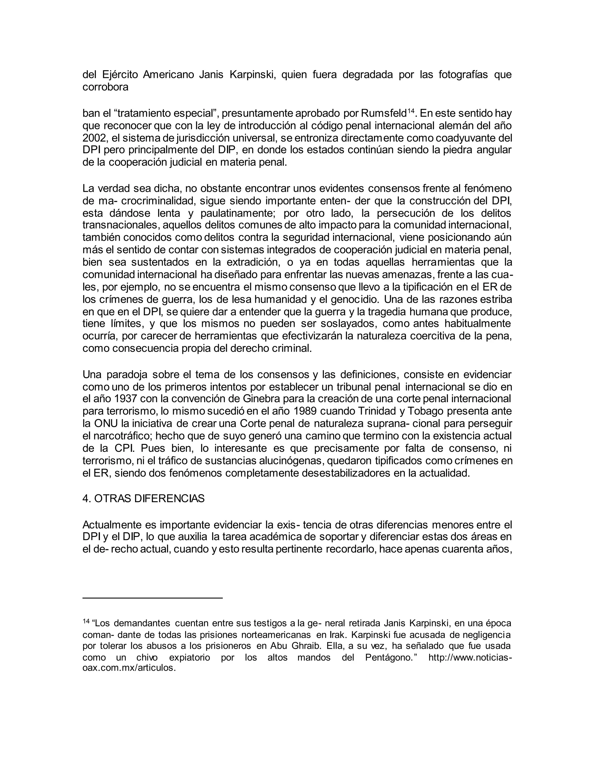 del Ejército Americano Janis Karpinski, quien fuera degradada por las fotografías que
corrobora
ban el “tratamiento especial”, presuntamente aprobado por Rumsfeld14
. En este sentido hay
que reconocer que con la ley de introducción al código penal internacional alemán del año
2002, el sistema de jurisdicción universal, se entroniza directamente como coadyuvante del
DPI pero principalmente del DIP, en donde los estados continúan siendo la piedra angular
de la cooperación judicial en materia penal.
La verdad sea dicha, no obstante encontrar unos evidentes consensos frente al fenómeno
de ma- crocriminalidad, sigue siendo importante enten- der que la construcción del DPI,
esta dándose lenta y paulatinamente; por otro lado, la persecución de los delitos
transnacionales, aquellos delitos comunes de alto impacto para la comunidad internacional,
también conocidos como delitos contra la seguridad internacional, viene posicionando aún
más el sentido de contar con sistemas integrados de cooperación judicial en materia penal,
bien sea sustentados en la extradición, o ya en todas aquellas herramientas que la
comunidad internacional ha diseñado para enfrentar las nuevas amenazas, frente a las cua-
les, por ejemplo, no se encuentra el mismo consenso que llevo a la tipificación en el ER de
los crímenes de guerra, los de lesa humanidad y el genocidio. Una de las razones estriba
en que en el DPI, se quiere dar a entender que la guerra y la tragedia humana que produce,
tiene límites, y que los mismos no pueden ser soslayados, como antes habitualmente
ocurría, por carecer de herramientas que efectivizarán la naturaleza coercitiva de la pena,
como consecuencia propia del derecho criminal.
Una paradoja sobre el tema de los consensos y las definiciones, consiste en evidenciar
como uno de los primeros intentos por establecer un tribunal penal internacional se dio en
el año 1937 con la convención de Ginebra para la creación de una corte penal internacional
para terrorismo, lo mismo sucedió en el año 1989 cuando Trinidad y Tobago presenta ante
la ONU la iniciativa de crear una Corte penal de naturaleza suprana- cional para perseguir
el narcotráfico; hecho que de suyo generó una camino que termino con la existencia actual
de la CPI. Pues bien, lo interesante es que precisamente por falta de consenso, ni
terrorismo, ni el tráfico de sustancias alucinógenas, quedaron tipificados como crímenes en
el ER, siendo dos fenómenos completamente desestabilizadores en la actualidad.
4. OTRAS DIFERENCIAS
Actualmente es importante evidenciar la exis- tencia de otras diferencias menores entre el
DPI y el DIP, lo que auxilia la tarea académica de soportar y diferenciar estas dos áreas en
el de- recho actual, cuando y esto resulta pertinente recordarlo, hace apenas cuarenta años,
14 “Los demandantes cuentan entre sus testigos a la ge- neral retirada Janis Karpinski, en una época
coman- dante de todas las prisiones norteamericanas en Irak. Karpinski fue acusada de negligencia
por tolerar los abusos a los prisioneros en Abu Ghraib. Ella, a su vez, ha señalado que fue usada
como un chivo expiatorio por los altos mandos del Pentágono.” http://www.noticias-
oax.com.mx/articulos.
 