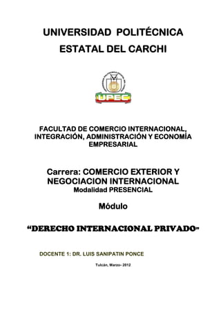 UNIVERSIDAD POLITÉCNICA
        ESTATAL DEL CARCHI




   FACULTAD DE COMERCIO INTERNACIONAL,
 INTEGRACIÓN, ADMINISTRACIÓN Y ECONOMÍA
               EMPRESARIAL



    Carrera: COMERCIO EXTERIOR Y
    NEGOCIACION INTERNACIONAL
             Modalidad PRESENCIAL

                     Módulo

“DERECHO INTERNACIONAL PRIVADO”


  DOCENTE 1: DR. LUIS SANIPATIN PONCE

                    Tulcán, Marzo- 2012
 