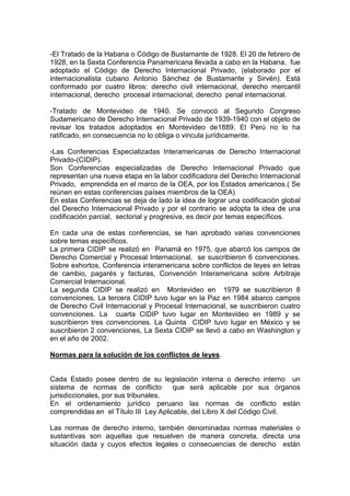 -El Tratado de la Habana o Código de Bustamante de 1928. El 20 de febrero de
1928, en la Sexta Conferencia Panamericana llevada a cabo en la Habana, fue
adoptado el Código de Derecho Internacional Privado, (elaborado por el
internacionalista cubano Antonio Sánchez de Bustamante y Sirvén). Está
conformado por cuatro libros: derecho civil internacional, derecho mercantil
internacional, derecho procesal internacional, derecho penal internacional.
-Tratado de Montevideo de 1940. Se convocó al Segundo Congreso
Sudamericano de Derecho Internacional Privado de 1939-1940 con el objeto de
revisar los tratados adoptados en Montevideo de1889. El Perú no lo ha
ratificado, en consecuencia no lo obliga o vincula jurídicamente.
-Las Conferencias Especializadas Interamericanas de Derecho Internacional
Privado-(CIDIP).
Son Conferencias especializadas de Derecho Internacional Privado que
representan una nueva etapa en la labor codificadora del Derecho Internacional
Privado, emprendida en el marco de la OEA, por los Estados americanos.( Se
reúnen en estas conferencias países miembros de la OEA)
En estas Conferencias se deja de lado la idea de lograr una codificación global
del Derecho Internacional Privado y por el contrario se adopta la idea de una
codificación parcial, sectorial y progresiva, es decir por temas específicos.
En cada una de estas conferencias, se han aprobado varias convenciones
sobre temas específicos.
La primera CIDIP se realizó en Panamá en 1975, que abarcó los campos de
Derecho Comercial y Procesal Internacional, se suscribieron 6 convenciones.
Sobre exhortos, Conferencia interamericana sobre conflictos de leyes en letras
de cambio, pagarés y facturas, Convención Interamericana sobre Arbitraje
Comercial Internacional.
La segunda CIDIP se realizó en Montevideo en 1979 se suscribieron 8
convenciones, La tercera CIDIP tuvo lugar en la Paz en 1984 abarco campos
de Derecho Civil Internacional y Procesal Internacional, se suscribieron cuatro
convenciones. La cuarta CIDIP tuvo lugar en Montevideo en 1989 y se
suscribieron tres convenciones. La Quinta CIDIP tuvo lugar en México y se
suscribieron 2 convenciones, La Sexta CIDIP se llevó a cabo en Washington y
en el año de 2002.
Normas para la solución de los conflictos de leyes.
Cada Estado posee dentro de su legislación interna o derecho interno un
sistema de normas de conflicto que será aplicable por sus órganos
jurisdiccionales, por sus tribunales.
En el ordenamiento jurídico peruano las normas de conflicto están
comprendidas en el Título III Ley Aplicable, del Libro X del Código Civil.
Las normas de derecho interno, también denominadas normas materiales o
sustantivas son aquellas que resuelven de manera concreta, directa una
situación dada y cuyos efectos legales o consecuencias de derecho están
 