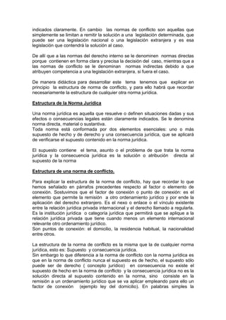 indicados claramente. En cambio las normas de conflicto son aquellas que
simplemente se limitan a remitir la solución a una legislación determinada, que
puede ser una legislación nacional o una legislación extranjera y es esa
legislación que contendrá la solución al caso.
De allí que a las normas del derecho interno se le denominen normas directas
porque contienen en forma clara y precisa la decisión del caso, mientras que a
las normas de conflicto se le denominan normas indirectas debido a que
atribuyen competencia a una legislación extranjera, si fuera el caso.
De manera didáctica para desarrollar este tema tenemos que explicar en
principio la estructura de norma de conflicto, y para ello habrá que recordar
necesariamente la estructura de cualquier otra norma jurídica.
Estructura de la Norma Jurídica
Una norma jurídica es aquella que resuelve o definen situaciones dadas y sus
efectos o consecuencias legales están claramente indicados. Se le denomina
norma directa, material o sustantiva.
Toda norma está conformada por dos elementos esenciales: uno o más
supuesto de hecho y de derecho y una consecuencia jurídica, que se aplicará
de verificarse el supuesto contenido en la norma jurídica.
El supuesto contiene el tema, asunto o el problema de que trata la norma
jurídica y la consecuencia jurídica es la solución o atribución directa al
supuesto de la norma
Estructura de una norma de conflicto.
Para explicar la estructura de la norma de conflicto, hay que recordar lo que
hemos señalado en párrafos precedentes respecto al factor o elemento de
conexión. Sostuvimos que el factor de conexión o punto de conexión: es el
elemento que permite la remisión a otro ordenamiento jurídico y por ende la
aplicación del derecho extranjero. Es el nexo o enlace o el vínculo existente
entre la relación jurídica privada internacional y el derecho llamado a regularla.
Es la institución jurídica o categoría jurídica que permitirá que se aplique a la
relación jurídica privada que tiene cuando menos un elemento internacional
relevante otro ordenamiento jurídico.
Son puntos de conexión: el domicilio, la residencia habitual, la nacionalidad
entre otros.
La estructura de la norma de conflicto es la misma que la de cualquier norma
jurídica, esto es: Supuesto y consecuencia jurídica.
Sin embargo lo que diferencia a la norma de conflicto con la norma jurídica es
que en la norma de conflicto nunca el supuesto es de hecho, el supuesto sólo
puede ser de derecho ( concepto jurídico) en consecuencia no existe el
supuesto de hecho en la norma de conflicto y la consecuencia jurídica no es la
solución directa al supuesto contenido en la norma, sino consiste en la
remisión a un ordenamiento jurídico que se va aplicar empleando para ello un
factor de conexión (ejemplo ley del domicilio). En palabras simples la
 