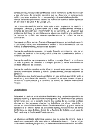 consecuencia jurídica puede identificarse con el elemento o punto de conexión
y ese elemento de conexión permitirá que se determine el ordenamiento
jurídico que se va a aplicar. La consecuencia jurídica sería la ley aplicable.
Hemos señalado que nuestro sistema de normas de conflicto están regulados
en el Título III del Libro X del Código Civil.
Las normas de conflicto pueden tener uno o más supuestos de derecho o
conceptos jurídicos y pueden tener una o más consecuencias jurídicas o
factores de conexión que determinarán la ley aplicable. La situación que
acabamos de indicar ha permitido que se elabore en doctrina una clasificación
de normas de conflicto. Así tenemos que las normas de conflicto se pueden
clasificar en:
Normas de conflicto simple. Cuando sólo encontramos un supuesto de derecho
o concepto jurídico y una consecuencia jurídica o factor de conexión que nos
remitirá al ordenamiento jurídico que se aplicará.
Norma de conflicto de supuesto complejo: Cuando encontramos más de un
supuesto de derecho o concepto jurídico y una sola consecuencia jurídica o
factor de conexión.
Norma de conflicto de consecuencia jurídica compleja: Cuando encontramos
un sólo supuesto de derecho o concepto jurídico y varias consecuencias
jurídicas o factores de conexión.
Norma de conflicto compleja mixta: Cuando encontramos varios supuesto de
derecho o conceptos jurídicos y varias consecuencias jurídicas o factores de
conexión.
Consideramos que los temas desarrollados en este artículo permitirán tanto al
estudioso y estudiante del derecho introducirlos de una manera simple y
didáctica a la comprensión y al contenido de estudio del Derecho Internacional
Privado.
Conclusiones
Establecer el deslinde entre el contenido de estudio y campo de aplicación del
derecho interno y el derecho internacional público ha permitido que en principio
concluyamos que en el derecho interno los sujetos de las normas jurídicas
internas son las personas privadas, los individuos que viven, domicilian o
residen en forma habitual dentro de un Estado determinado y que el medio de
aplicación o el ámbito donde se aplican las reglas jurídicas internas es dentro
del territorio de cada Estado, dentro de la frontera del Estado, en el caso del
Perú, dentro de la frontera del Estado peruano.
La situación planteada determina sostener que no existe la mínima duda o
incertidumbre respecto a la competencia del derecho interno, ni de su origen
o nacimiento de las reglas jurídicas, ni de la efectividad de la sanción. Así como
 