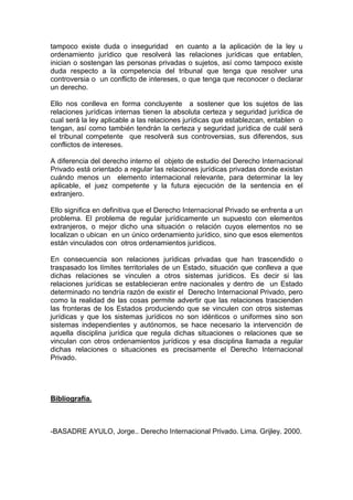 tampoco existe duda o inseguridad en cuanto a la aplicación de la ley u
ordenamiento jurídico que resolverá las relaciones jurídicas que entablen,
inician o sostengan las personas privadas o sujetos, así como tampoco existe
duda respecto a la competencia del tribunal que tenga que resolver una
controversia o un conflicto de intereses, o que tenga que reconocer o declarar
un derecho.
Ello nos conlleva en forma concluyente a sostener que los sujetos de las
relaciones jurídicas internas tienen la absoluta certeza y seguridad jurídica de
cual será la ley aplicable a las relaciones jurídicas que establezcan, entablen o
tengan, así como también tendrán la certeza y seguridad jurídica de cuál será
el tribunal competente que resolverá sus controversias, sus diferendos, sus
conflictos de intereses.
A diferencia del derecho interno el objeto de estudio del Derecho Internacional
Privado está orientado a regular las relaciones jurídicas privadas donde existan
cuándo menos un elemento internacional relevante, para determinar la ley
aplicable, el juez competente y la futura ejecución de la sentencia en el
extranjero.
Ello significa en definitiva que el Derecho Internacional Privado se enfrenta a un
problema. El problema de regular jurídicamente un supuesto con elementos
extranjeros, o mejor dicho una situación o relación cuyos elementos no se
localizan o ubican en un único ordenamiento jurídico, sino que esos elementos
están vinculados con otros ordenamientos jurídicos.
En consecuencia son relaciones jurídicas privadas que han trascendido o
traspasado los límites territoriales de un Estado, situación que conlleva a que
dichas relaciones se vinculen a otros sistemas jurídicos. Es decir si las
relaciones jurídicas se establecieran entre nacionales y dentro de un Estado
determinado no tendría razón de existir el Derecho Internacional Privado, pero
como la realidad de las cosas permite advertir que las relaciones trascienden
las fronteras de los Estados produciendo que se vinculen con otros sistemas
jurídicas y que los sistemas jurídicos no son idénticos o uniformes sino son
sistemas independientes y autónomos, se hace necesario la intervención de
aquella disciplina jurídica que regula dichas situaciones o relaciones que se
vinculan con otros ordenamientos jurídicos y esa disciplina llamada a regular
dichas relaciones o situaciones es precisamente el Derecho Internacional
Privado.
Bibliografía.
-BASADRE AYULO, Jorge.. Derecho Internacional Privado. Lima. Grijley. 2000.
 