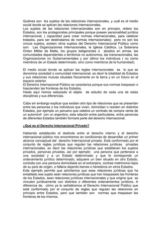 Quiénes son los sujetos de las relaciones internacionales, y cuál es el medio
social donde se aplican las relaciones internacionales.
Los sujetos de las relaciones internacionales son en principio, reitero los
Estados, son los protagonistas principales porque poseen personalidad jurídica
internacional, ( capacidad para crear normas internacionales, para celebrar
tratados, para ser destinatarios de normas internacionales) pero no son los
únicos sujetos, existen otros sujetos del Derecho Internacional Público como
son: Las Organizaciones Internacionales, la Iglesia Católica, La Soberana
Orden Militar de Malta, los grupos beligerantes o alzados en armas, las
comunidades dependientes o territorios no autónomos, las transnacionales, las
Organizaciones no Gubernamentales y por último los individuos ( no como
miembros de un Estado determinado, sino como miembros de la humanidad).
El medio social donde se aplican las reglas internacionales es lo que se
denomina sociedad o comunidad internacional, es decir la totalidad de Estados
y sus relaciones mutuas situadas físicamente en la tierra y en un futuro en el
espacio exterior.
El Derecho Internacional Público se caracteriza porque sus normas traspasan o
trascienden las fronteras de los Estados.
Hasta aquí hemos esbozado el objeto de estudio de cada una de estas
disciplinas y sus diferencias.
Cabe sin embargo explicar que existen otro tipo de relaciones que se presentan
entre las personas o los individuos que viven, domicilian o residen en distintos
Estados, por ejemplo un peruano que celebra un contrato de compra venta de
un automóvil con un argentino, esta relación entre particulares, entre personas
de diferentes Estados también formará parte del derecho internacional.
¿Qué es el Derecho Internacional Privado?
Habiendo establecido el deslinde entre el derecho interno y el derecho
internacional público nos encontramos en condiciones de desarrollar un primer
alcance conceptual del derecho Internacional privado. Está conformado por el
conjunto de reglas jurídicas que regulan las relaciones jurídicas privadas
internacionales, es decir las relaciones jurídicas que establecen los sujetos
privados, personas privadas, así por ejemplo: una persona que pertenece a
una sociedad y a un Estado determinado y que le corresponde un
ordenamiento jurídico determinado, adquiere un bien situado en otro Estado,
contrata con una persona domiciliada en el extranjera, contrae matrimonio lejos
de su país de origen, o fallece dejando bienes o herederos en otros Estados.
Este ejemplo permite que advirtamos que esas relaciones jurídicas que ha
entablado ese sujeto sean relaciones jurídicas que han traspasado las fronteras
de los Estados, sean relaciones jurídicas internacionales y que origine que se
vinculen jurídicamente con distintos o diferentes ordenamientos jurídicos. A
diferencia de, cómo ya lo señaláramos el Derecho Internacional Público que
está conformado por el conjunto de reglas que regulan las relaciones en
principio entre Estados, pero que también son normas que traspasan las
fronteras de los mismos.
 