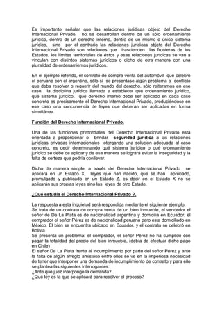 Es importante señalar que las relaciones jurídicas objeto del Derecho
Internacional Privado, no se desarrollan dentro de un sólo ordenamiento
jurídico, dentro de un derecho interno, dentro de un mismo o único sistema
jurídico, sino por el contrario las relaciones jurídicas objeto del Derecho
Internacional Privado son relaciones que trascienden las fronteras de los
Estados, los límites territoriales de éstos y esas relaciones jurídicas se van a
vinculan con distintos sistemas jurídicos o dicho de otra manera con una
pluralidad de ordenamientos jurídicos.
En el ejemplo referido, el contrato de compra venta del automóvil que celebró
el peruano con el argentino, sólo si se presentase algún problema o conflicto
que deba resolver o requerir del mundo del derecho, sólo reiteramos en ese
caso, la disciplina jurídica llamada a establecer qué ordenamiento jurídico,
qué sistema jurídico, qué derecho interno debe ser aplicado en cada caso
concreto es precisamente el Derecho Internacional Privado, produciéndose en
ese caso una concurrencia de leyes que deberán ser aplicadas en forma
simultánea.
Función del Derecho Internacional Privado.
Una de las funciones primordiales del Derecho Internacional Privado está
orientada a proporcionar o brindar seguridad jurídica a las relaciones
jurídicas privadas internacionales otorgando una solución adecuada al caso
concreto, es decir determinando qué sistema jurídico o qué ordenamiento
jurídico se debe de aplicar y de esa manera se logrará evitar la inseguridad y la
falta de certeza que podría conllevar.
Dicho de manera simple, a través del Derecho Internacional Privado se
aplicará en un Estado X, leyes que han nacido, que se han aprobado,
promulgado y publicado en un Estado Z, es decir en el Estado X no se
aplicarán sus propias leyes sino las leyes de otro Estado.
¿Qué estudia el Derecho Internacional Privado ?.
La respuesta a esta inquietud será respondida mediante el siguiente ejemplo:
Se trata de un contrato de compra venta de un bien inmueble, el vendedor el
señor de De La Plata es de nacionalidad argentina y domicilia en Ecuador, el
comprador el señor Pérez es de nacionalidad peruana pero esta domiciliado en
México. El bien se encuentra ubicado en Ecuador, y el contrato se celebró en
Bolivia
Se presenta un problema: el comprador, el señor Pérez no ha cumplido con
pagar la totalidad del precio del bien inmueble, (debía de efectuar dicho pago
en Chile)
El señor De La Plata frente al incumplimiento por parte del señor Pérez y ante
la falta de algún arreglo amistoso entre ellos se ve en la imperiosa necesidad
de tener que interponer una demanda de incumplimiento de contrato y para ello
se plantea las siguientes interrogantes:
¿Ante qué juez interpongo la demanda?,
¿Qué ley es la que se aplicará para resolver el proceso?
 