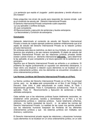 ¿La sentencia que expida el Juzgador podrá ejecutarse y tendrá eficacia en
otro Estado?
Estas preguntas nos sirven de ayuda para responder de manera simple cuál
es el contenido de estudio del Derecho Internacional Privado
El Derecho Internacional Privado comprende cuatro aspectos:
-La Ley aplicable o conflicto de leyes.
-El Juez competente.
-El Reconocimiento y ejecución de sentencias y laudos extranjeros.
-La Nacionalidad y Condición de extranjeros.
Conclusión.
Habiendo determinado el contenido de estudio del Derecho Internacional
Privado a través de nuestro ejemplo podemos sostener enfáticamente que el el
objeto de estudio del Derecho Internacional Privado es la relación jurídica
privada internacional.
Sin embargo esta idea es restrictiva, es decir es muy limitada, en consecuencia
tenemos que ampliarla y de esa manera completarla. El objeto de estudio del
Derecho Internacional Privado son las relaciones jurídicas privadas donde
existan cuándo menos un elemento internacional relevante, para determinar
la ley aplicable, el juez competente y la futura ejecución de la sentencia en el
extranjero.
Significa que el Derecho Internacional Privado se enfrenta a un problema. El
problema de regular jurídicamente un supuesto con elementos extranjeros, o
mejor dicho una situación o relación cuyos elementos no se localizan en un
único ordenamiento jurídico, sino los elementos se encuentran vinculados en
otros ordenamientos jurídicos.
Las Normas Jurídicas del Derecho Internacional Privado en el Perú.
La Norma Jurídica del Derecho Internacional Privado en el Perú, la principal
norma, pero no la única está comprendida en el libro X del Código Civil
Peruano. Este Libro X está estructurado en cuatro títulos: el Título I
Disposiciones generales. Título II, Competencia Jurisdiccional, Título III, Ley
aplicable. Título IV Reconocimiento y Ejecución de sentencias y fallos
arbitrales extranjeros.
Cabe señalar que si las relaciones jurídicas fueran totalmente nacionales, se
entablarían entre peruanos, nacidos y domiciliados en el Perú y si los
ordenamientos jurídicos o sistemas jurídicos, fueran totalmente uniformes,
idénticos, no habría necesidad de recurrir, ni de aplicar las normas del
Derecho Internacional Privado. La realidad de las cosas nos permite advertir
que las relaciones humanas traspasan las fronteras de los diferentes
ordenamientos jurídicos y que los sistemas jurídicos son múltiples, son
diversos y autónomos.
El Derecho Internacional privado regula las relaciones y situaciones humanas
cuyos elementos no se localizan en un único ordenamiento jurídico, en un sólo
 