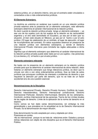 sistema jurídico, en un derecho interno, sino por el contrario están vinculados o
conectados a dos o más ordenamientos jurídicos.
El Elemento Extranjero.
La doctrina es unánime en sostener que cuando en un una relación jurídica
privada estamos ante la presencia de un elemento extranjero, este elemento
extranjero determina el carácter internacional de la relación jurídica.
Es decir cuando la relación jurídica privada tenga un elemento extranjero – ya
sea uno de los sujetos (uno de los sujetos de la relación es de nacionalidad
argentina y el otro está domiciliado en Ecuador), ya sea por el bien (por su
situación, el bien está situado en México), ya sea por el hecho o por el acto
jurídico ( El lugar de celebración de un contrato, el lugar de ejecución, el lugar
de incumplimiento del contrato). En estos supuestos estamos en presencia de
una relación jurídica con elementos extranjeros, y donde el Derecho
Internacional Privado interviene para brindarle las reglas adecuadas a dicha
relación.
Significa que el elemento extranjero que determina el carácter internacional de
la relación jurídica privada puede estar dado por:a) Los sujetos. ( las personas)
b) Los bienes y C) el hecho o por el acto jurídico.
Elemento extranjero relevante.
No basta con la presencia de un elemento extranjero en la relación jurídica
privada para que se determine el carácter internacional de dicha relación, debe
tratarse un elemento extranjero que tenga relevancia jurídica, es decir que lo
vincule con otro o con otros ordenamientos jurídicos. Que se trate de actos
jurídicos que provoquen conflictos de intereses o problemas de derecho y que
requieran la atención por parte del derecho, que no se trate de un factor
accidental sino de una cuestión esencial.
Denominaciones de la Disciplina.
Derecho Internacional Privado, Derecho Privado Humano, Conflicto de Leyes,
Derecho Intersistemático, Derecho Internacional Jurisdiccional, Derecho
Internacional Particular, Derecho Intermunicipal, Derecho de los extranjeros,
Condición Jurídica Internacional de las personas, Teoría de los Límites locales
de las reglas de derecho. Límite de la aplicación de la norma de derecho en el
espacio.
Como vemos se han dado varias denominaciones, sin embargo la más
generalizada y que prevalece en la actualidad es la de Derecho Internacional
Privado. Es la denominación de mayor difusión.
Esta denominación ha sido aceptada por unos y objetada por otros.
Posiciones en contra:
-No es internacional; porque no se trata de relaciones entre Estados y porque
dichas relaciones son objeto de otra disciplina que es el Derecho Internacional
Público.
 