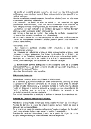 -No existe un derecho privado uniforme, es decir no hay ordenamientos
jurídicos que sean idénticos entre sí. Cada ordenamiento jurídico es autónomo,
múltiple y diverso.
-A esta rama le corresponde materias de carácter público (como las referentes
a cuestiones penales y procesales).
-Los conflictos de leyes no sólo se limitan a los conflictos de leyes
propiamente internacionales, sino que alcanzan también a los conflictos de
leyes interprovinciales o interregionales, es decir dentro de un mismo Estado.
-Las normas que dan solución a los conflictos de leyes son normas de orden
interno y no son normas de orden internacional.
Las normas a las que se remiten las reglas de conflicto corresponden
comúnmente a un derecho nacional y no internacional.
-No es privado porque las normas que regulan las relaciones jurídicas privadas
pueden ser tanto pueden de derecho público (derecho penal) como de derecho
privado (derecho civil)
Posiciones a favor
- Las relaciones jurídicas privadas están vinculadas a dos o más
ordenamientos jurídicos.
- Al vincularse las relaciones jurídicas a otros ordenamientos jurídicos, estas
relaciones jurídicas sobrepasan los límites territoriales de un Estado, las
fronteras de los Estados y significa que se aplicará un ordenamiento jurídico
extranjero en consecuencia se producirá la aplicación extraterritorial de una
norma jurídica extranjera para solucionar los conflictos de leyes.
-Su denominación permite distinguirla de otra disciplina como es el Derecho
Internacional Público, es decir se llama privado por oposición al público, al
Derecho Internacional Público.
-No existe denominación más completa.
El Factor de Conexión
Elemento de conexión. Punto de conexión. Conflicto móvil.
Es el elemento que permite la remisión a otro ordenamiento jurídico y por ende
la aplicación del derecho extranjero. Es el enlace o nexo entre la relación
jurídica privada internacional y el derecho llamado a regirla. Su importancia
reside en designar el derecho aplicable y consiste en una circunstancia de
hecho o jurídica que se concreta o individualiza de acuerdo a las
particularidades de la relación planteada.
Son puntos de conexión: el domicilio, la residencia habitual, la nacionalidad etc.
Fuentes del Derecho Internacional Privado.
Atendiendo al significado etimológico de la palabra “fuentes”, se entiende por
fuentes del derecho, al punto de origen de donde surgen, nacen, se crean o
elaboran las normas jurídicas.
Es la manera o modo de creación del derecho.”modos creadores del derecho”
Las formas a través de las cuales se produce el fenómeno jurídico.
Fuentes del derecho internacional privado es el punto de origen de donde
surgen, emergen las reglas internacionales de carácter privado.
 