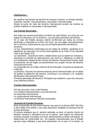 Clasificación .-
Se clasifican las fuentes del derecho de diversas maneras, en fuentes directas,
indirectas, escritas, consuetudinarias, nacionales e internacionales.
Desde el punto de vista del derecho internacional privado las fuentes se
pueden clasificar en nacionales e internacionales.
Las Fuentes Nacionales :
Son todas las normas producidas al interior de cada Estado, así como por sus
reglas de costumbre, por su doctrina y sus principios generales del derecho.
En el caso del Estado peruano estaría conformado por todas las normas
generadas u originadas en el Perú, así como por sus reglas consuetudinarias,
por su doctrina, jurisprudencia y por sus principios generales del derecho.
Jerarquía.
La Ley: Generalmente conformada por las reglas de conflicto, reguladas en la
legislación de cada país. En el Perú está regulado en el Título III Ley aplicable
Libro X del Código Civil.
La Costumbre: conjunto de actos o abstenciones que se repiten en el tiempo y
adquieren la condición de regla general y por tanto en obligatoria. La falta de
una codificación integral de las normas de Derecho Internacional Privado suple
la costumbre. De las reglas consuetudinarias han surgido normas del derecho
Internacional Privado.
La Jurisprudencia; es el fallo uniforme de los tribunales. Conjunto de sentencias
uniformes.
La Doctrina; Conjunto de opiniones teóricas de los internacionales con el objeto
de facilitar la aplicación del derecho. Contribuye a la evolución y el progreso
del Derecho Internacional Privado
Principios generales del Derecho: Preceptos que sostienen y que son comunes
a los sistemas jurídicos.
Fuentes Internacionales.
Son las comunes a dos o más Estados:
Los Tratados internacionales o Ley Internacional.
La Costumbre Internacional.
La Jurisprudencia internacional.
La Doctrina internacional o Derecho comparado.
Jerarquía de Fuentes Peruanas.
Para el desarrollo de este tema tenemos que recurrir al artículo 2047 del Libro
X del Código Civil debido a que esta disposición establece la jerarquía de las
fuentes peruanas:
El artículo establece que el derecho aplicable, es decir el derecho interno (el
derecho nacional o extranjero) que se va aplicar para regular las relaciones
jurídicas privadas vinculadas con otros ordenamientos jurídicos extranjeros, se
determinará de conformidad con los tratados internacionales que el Estado
peruano haya ratificado y que sean pertinentes, en el caso no lo fueren, se
 