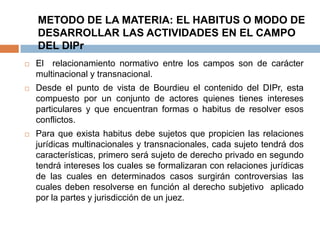 METODO DE LA MATERIA: EL HABITUS O MODO DE
DESARROLLAR LAS ACTIVIDADES EN EL CAMPO
DEL DIPr


El relacionamiento normativo entre los campos son de carácter
multinacional y transnacional.



Desde el punto de vista de Bourdieu el contenido del DIPr, esta
compuesto por un conjunto de actores quienes tienes intereses
particulares y que encuentran formas o habitus de resolver esos
conflictos.



Para que exista habitus debe sujetos que propicien las relaciones
jurídicas multinacionales y transnacionales, cada sujeto tendrá dos
características, primero será sujeto de derecho privado en segundo
tendrá intereses los cuales se formalizaran con relaciones jurídicas
de las cuales en determinados casos surgirán controversias las
cuales deben resolverse en función al derecho subjetivo aplicado
por la partes y jurisdicción de un juez.

 
