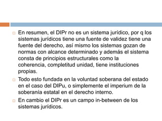 





En resumen, el DIPr no es un sistema jurídico, por q los
sistemas jurídicos tiene una fuente de validez tiene una
fuente del derecho, así mismo los sistemas gozan de
normas con alcance determinado y además el sistema
consta de principios estructurales como la
coherencia, completitud unidad, tiene instituciones
propias.
Todo esto fundada en la voluntad soberana del estado
en el caso del DIPu, o simplemente el imperium de la
soberanía estatal en el derecho interno.
En cambio el DIPr es un campo in-between de los
sistemas jurídicos.

 