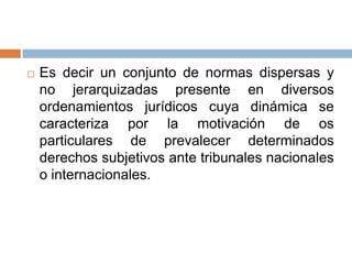 

Es decir un conjunto de normas dispersas y
no jerarquizadas presente en diversos
ordenamientos jurídicos cuya dinámica se
caracteriza por la motivación de os
particulares de prevalecer determinados
derechos subjetivos ante tribunales nacionales
o internacionales.

 
