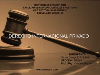 UNIVERSIDAD FERMÍN TORO
FACULTAD DE CIENCIAS JURÍDICAS Y POLÍTICAS
VICE RECTORADO ACADEMÍCO
ESCUELA DE DERECHO
DERECHO INTERNACIONAL PRIVADO
INTEGRANTE:
Torres Diangi 20.015.965
SECCIÓN: SAIA-A
Prof. Abg. Cristina Virguez
BARQUISIMETO - 2.014
 
