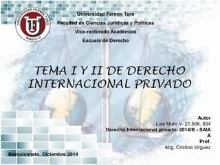 Universidad Fermín Toro
Facultad de Ciencias Jurídicas y Políticas
Vice-rectorado Académico
Escuela de Derecho
TEMA I Y II DE DERECHO
INTERNACIONAL PRIVADO
Autor
Luis Muro V- 21.506. 834
Derecho Internacional privado- 2014/B - SAIA
A
Prof.
Abg. Cristina Virguez
Barquisimeto, Diciembre 2014
 