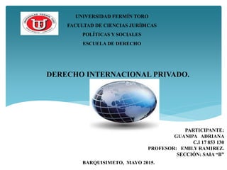 UNIVERSIDAD FERMÍN TORO
FACULTAD DE CIENCIAS JURÍDICAS
POLÍTICAS Y SOCIALES
ESCUELA DE DERECHO
PARTICIPANTE:
GUANIPA ADRIANA
C.I 17 853 130
PROFESOR: EMILY RAMIREZ.
SECCIÓN: SAIA “B”
BARQUISIMETO, MAYO 2015.
DERECHO INTERNACIONAL PRIVADO.
 