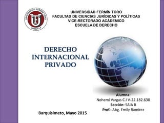 UNIVERSIDAD FERMÍN TORO
FACULTAD DE CIENCIAS JURÍDICAS Y POLÍTICAS
VICE-RECTORADO ACÁDEMICO
ESCUELA DE DERECHO
DERECHO
INTERNACIONAL
PRIVADO
Alumna:
Nohemí Vargas C.I V-22.182.630
Sección: SAIA B
Prof.: Abg. Emily Ramírez
Barquisimeto, Mayo 2015
 