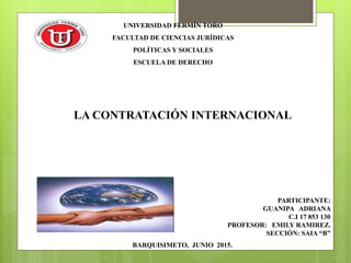 UNIVERSIDAD FERMÍN TORO
FACULTAD DE CIENCIAS JURÍDICAS
POLÍTICAS Y SOCIALES
ESCUELA DE DERECHO
PARTICIPANTE:
GUANIPA ADRIANA
C.I 17 853 130
PROFESOR: EMILY RAMIREZ.
SECCIÓN: SAIA “B”
BARQUISIMETO, JUNIO 2015.
LA CONTRATACIÓN INTERNACIONAL
 
