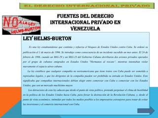 Fuentes del derecho
internacional Privado en
Venezuela
LEY HELMS-BURTON
Es una ley estadounidense que continúa y refuerza el bloqueo de Estados Unidos contra Cuba. Se ordenó su
publicación el 1 de marzo de 1996. Se introdujo como consecuencia de un incidente sucedido un mes antes. El 24 de
febrero de 1996, cuando un MiG-29 y un MiG-23 del Gobierno Cubano derribaron dos aviones privados operados
por el grupo de cubanos emigrados en Estados Unidos "Hermanos al rescate“, mientras intentaban violar
nuevamente el espacio aéreo cubano.
La ley establece que cualquier compañía no norteamericana que tiene tratos con Cuba puede ser sometida a
represalias legales, y que los dirigentes de la compañía pueden ver prohibida su entrada en Estados Unidos. Esto
significaba que compañías internacionales debían elegir entre comerciar con Cuba o comerciar con los Estados
Unidos, que son un mercado muchísimo mayor.
Los detractores de esta ley aducen que desde el punto de vista político, pretende perpetuar el clima de hostilidad
en la política de los Estados Unidos hacia Cuba, para forzar la destrucción de la Revolución Cubana, y, desde el
punto de vista económico, intimidar por todos los medios posibles a los empresarios extranjeros para tratar de evitar
las inversiones y el comercio internacional con Cuba.
 