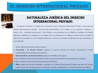 Naturaleza Jurídica del Derecho
Internacional Privado.
La mayoría de autores se inclinan por la posición de que el Derecho Internacional Privado es una rama del
Derecho Internacional en General. Por una parte puede dirigirse a los Estados en sus relaciones recíprocas o
dentro de la comunidad internacional, o bien dirigirse a los particulares en su calidad de ciudadanos de Estados
diferentes, sometidos por consiguiente a sus propias leyes y eventualmente en conflictos cuando cada uno reclama la
aplicación de su propia ley o de su propia jurisdicción, o de una ley o jurisdicción diferente a la que normalmente le
sería aplicable.
Existen diferentes posiciones sobre al respecto:
• Nacionalista o de Derecho Interno: sostienen el carácter nacional del Derecho Internacional Privado,
considerándolo parte del Derecho de cada país.
• Internacionalista o de Derecho Externo: posiciones divididas en dos grupos:
los que consideran al Derecho Internacional Privado como una rama del Derecho Internacional en General y
los que consideran como rama del Derecho Internacional Público.
• Mixta: adopta una posición intermedia y pretende ver al Derecho Internacional Privado como parte del sistema
jurídico interno de cada Estado, pero estrechamente vinculado y delimitado por el Derecho Internacional Público.
 