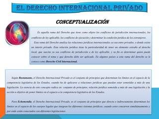 Es aquella rama del Derecho que tiene como objeto los conflictos de jurisdicción internacionales, los
conflictos de ley aplicable, los conflictos de ejecución y determinar la condición jurídica de los extranjeros.
Esta rama del Derecho analiza las relaciones jurídicas internacionales ya sea entre privados, o donde existe
un interés privado. Esta relación jurídica tiene la particularidad de tener un elemento extraño al derecho
local, que suscita ya sea conflictos de jurisdicción o de ley aplicable, y su fin es determinar quien puede
conocer sobre el tema y que derecho debe ser aplicado. En algunos países a esta rama del derecho se le
conoce como Derecho Civil Internacional.
Según Bustamante, el Derecho Internacional Privado es el conjunto de principios que determinan los límites en el espacio de la
competencia legislativa de los Estados, cuando ha de aplicarse a relaciones jurídicas que puedan estar sometidas a más de una
legislación. La esencia de este concepto radica en: conjunto de principios, relación jurídica sometida a más de una legislación y la
acción u objetivo de poner límites en el espacio a la competencia legislativa de los Estados.
Para Echemendía, el Derecho Internacional Privado, es el conjunto de principios que directa o indirectamente determinan los
límites en el espacio de los cuerpos legales que integran los diferentes sistemas jurídicos, cuando estos concurren simultáneamente y
por ende están conectados con diferentes legislaciones.
CONCEPTUALIZACIÓN
 