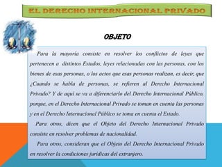 OBJETO
Para la mayoría consiste en resolver los conflictos de leyes que
pertenecen a distintos Estados, leyes relacionadas con las personas, con los
bienes de esas personas, o los actos que esas personas realizan, es decir, que
¿Cuando se habla de personas, se refieren al Derecho Internacional
Privado? Y de aquí se va a diferenciarlo del Derecho Internacional Público,
porque, en el Derecho Internacional Privado se toman en cuenta las personas
y en el Derecho Internacional Público se toma en cuenta el Estado.
Para otros, dicen que el Objeto del Derecho Internacional Privado
consiste en resolver problemas de nacionalidad.
Para otros, consideran que el Objeto del Derecho Internacional Privado
en resolver la condiciones jurídicas del extranjero.
 