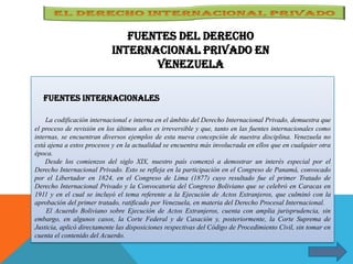 Fuentes internacionales
La codificación internacional e interna en el ámbito del Derecho Internacional Privado, demuestra que
el proceso de revisión en los últimos años es irreversible y que, tanto en las fuentes internacionales como
internas, se encuentran diversos ejemplos de esta nueva concepción de nuestra disciplina. Venezuela no
está ajena a estos procesos y en la actualidad se encuentra más involucrada en ellos que en cualquier otra
época.
Desde los comienzos del siglo XIX, nuestro país comenzó a demostrar un interés especial por el
Derecho Internacional Privado. Esto se refleja en la participación en el Congreso de Panamá, convocado
por el Libertador en 1824, en el Congreso de Lima (1877) cuyo resultado fue el primer Tratado de
Derecho Internacional Privado y la Convocatoria del Congreso Boliviano que se celebró en Caracas en
1911 y en el cual se incluyó el tema referente a la Ejecución de Actos Extranjeros, que culminó con la
aprobación del primer tratado, ratificado por Venezuela, en materia del Derecho Procesal Internacional.
El Acuerdo Boliviano sobre Ejecución de Actos Extranjeros, cuenta con amplia jurisprudencia, sin
embargo, en algunos casos, la Corte Federal y de Casación y, posteriormente, la Corte Suprema de
Justicia, aplicó directamente las disposiciones respectivas del Código de Procedimiento Civil, sin tomar en
cuenta el contenido del Acuerdo.
Fuentes del derecho
internacional Privado en
Venezuela
 